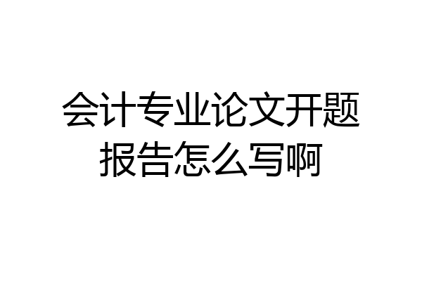 会计专业论文开题报告怎么写啊