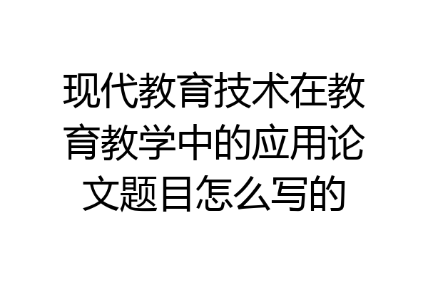 现代教育技术在教育教学中的应用论文题目怎么写的