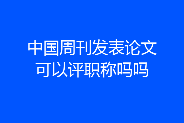 中国周刊发表论文可以评职称吗吗