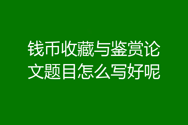 钱币收藏与鉴赏论文题目怎么写好呢