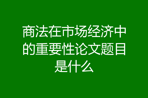 商法在市场经济中的重要性论文题目是什么