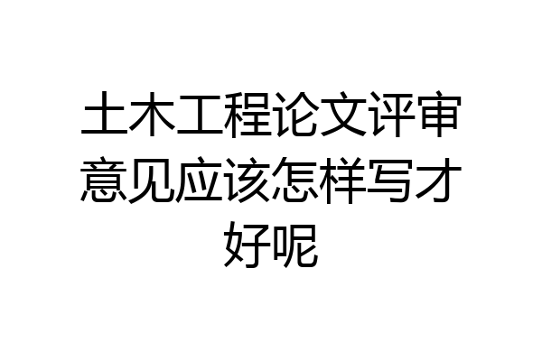 土木工程论文评审意见应该怎样写才好呢