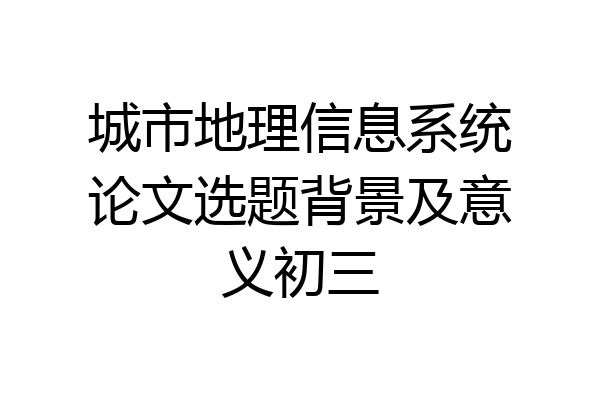 城市地理信息系统论文选题背景及意义初三