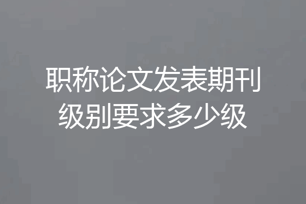 职称论文发表期刊级别要求多少级