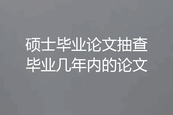硕士毕业论文抽查毕业几年内的论文