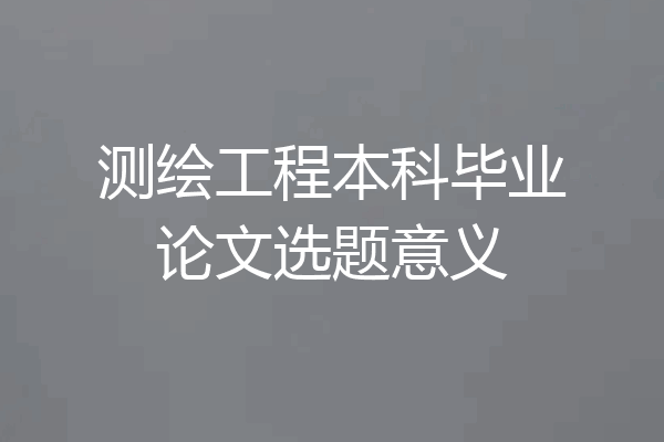 测绘工程本科毕业论文选题意义