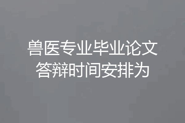 兽医专业毕业论文答辩时间安排为