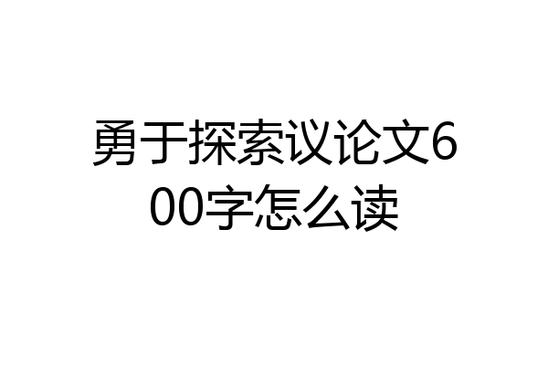 勇于探索议论文600字怎么读