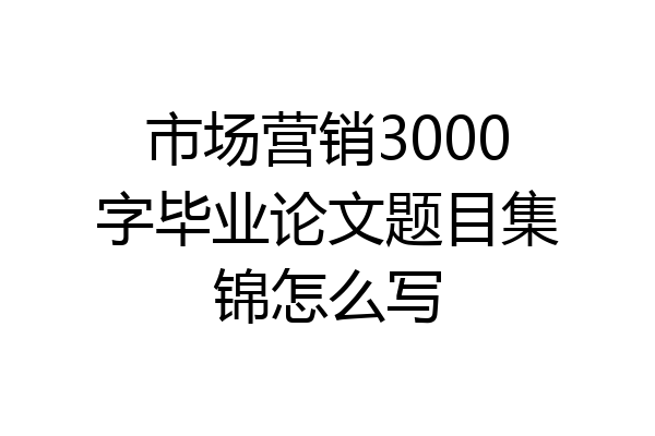 市场营销3000字毕业论文题目集锦怎么写