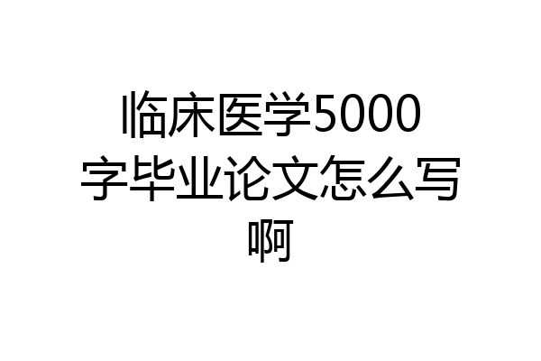 临床医学5000字毕业论文怎么写啊