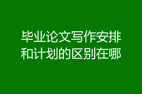 毕业论文写作安排和计划的区别在哪