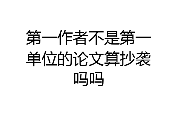 第一作者不是第一单位的论文算抄袭吗吗
