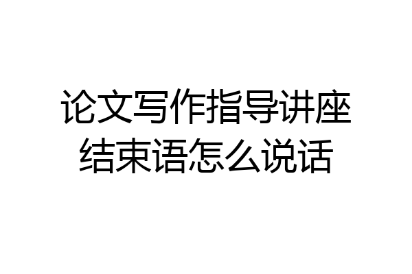 论文写作指导讲座结束语怎么说话