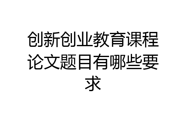 创新创业教育课程论文题目有哪些要求