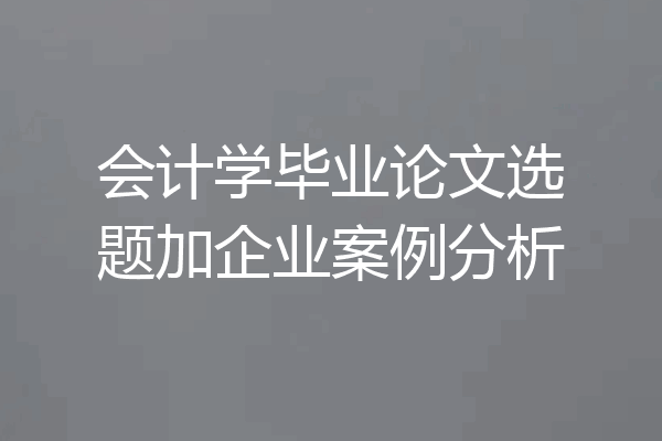 会计学毕业论文选题加企业案例分析