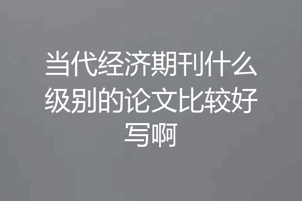 当代经济期刊什么级别的论文比较好写啊