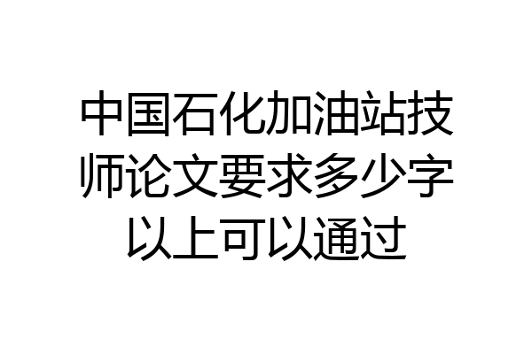 中国石化加油站技师论文要求多少字以上可以通过