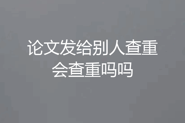 论文发给别人查重会查重吗吗