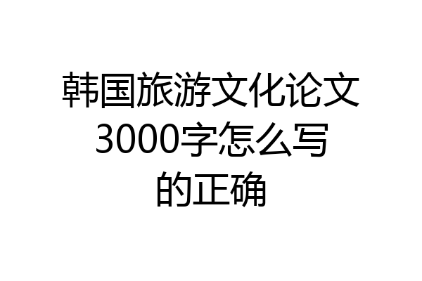 韩国旅游文化论文3000字怎么写的正确