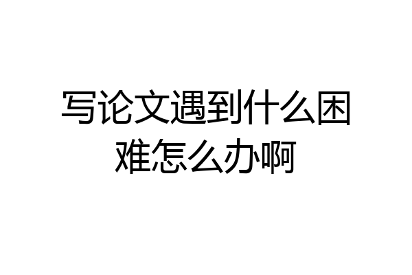 写论文遇到什么困难怎么办啊