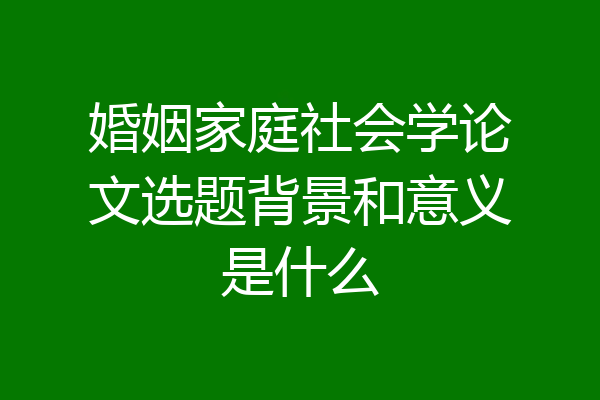 婚姻家庭社会学论文选题背景和意义是什么