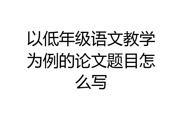 以低年级语文教学为例的论文题目怎么写