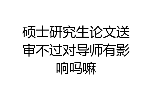 硕士研究生论文送审不过对导师有影响吗嘛