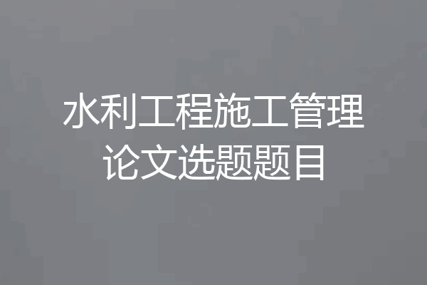 水利工程施工管理论文选题题目