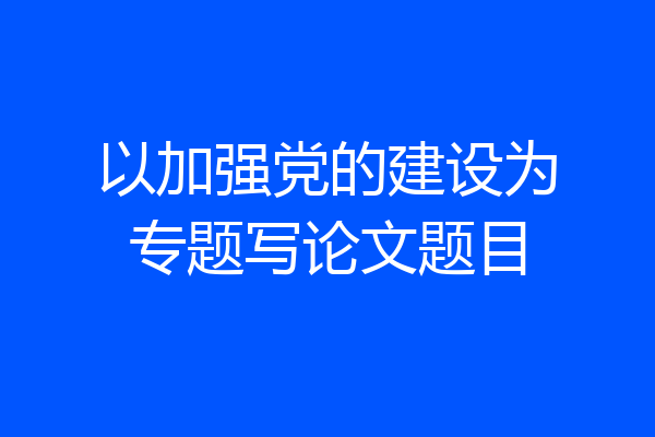 以加强党的建设为专题写论文题目
