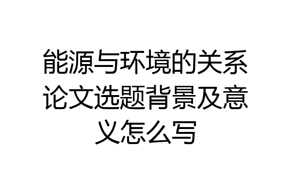 能源与环境的关系论文选题背景及意义怎么写