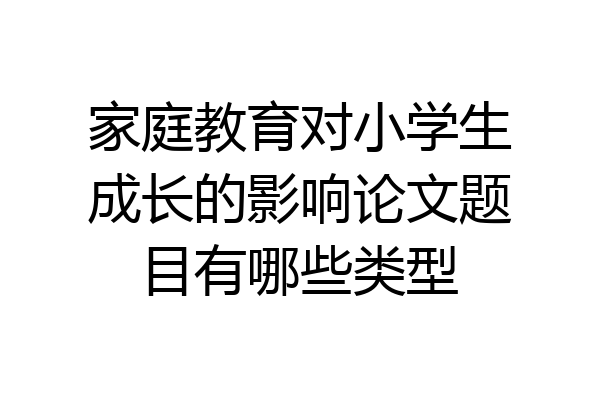 家庭教育对小学生成长的影响论文题目有哪些类型