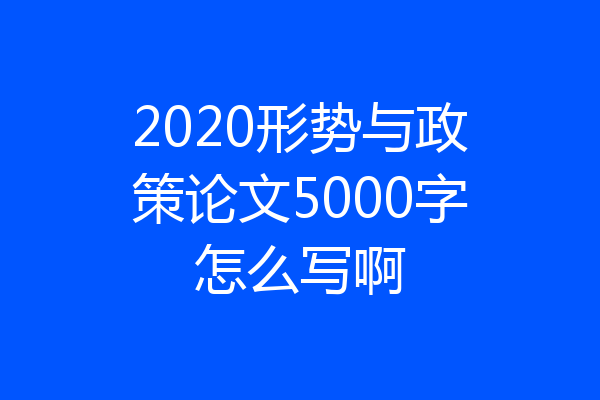 2020形势与政策论文5000字怎么写啊
