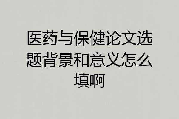 医药与保健论文选题背景和意义怎么填啊