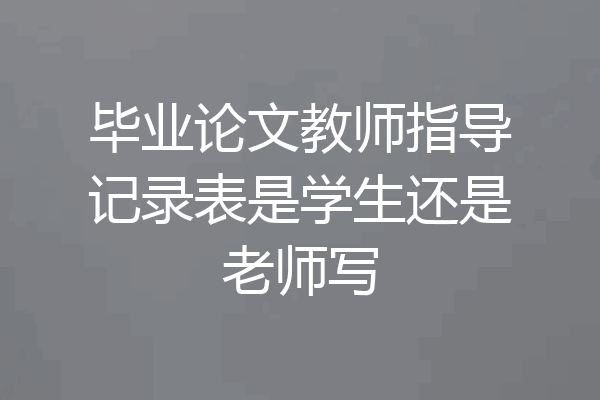 毕业论文教师指导记录表是学生还是老师写