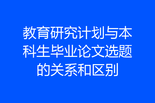 教育研究计划与本科生毕业论文选题的关系和区别