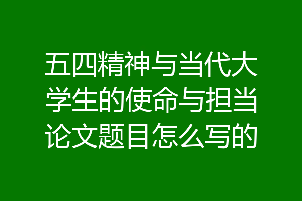 五四精神与当代大学生的使命与担当论文题目怎么写的