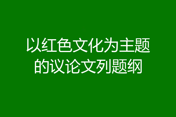 以红色文化为主题的议论文列题纲