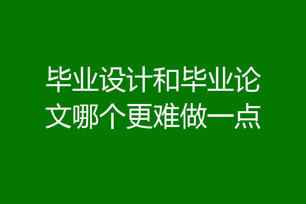 毕业设计和毕业论文哪个更难做一点