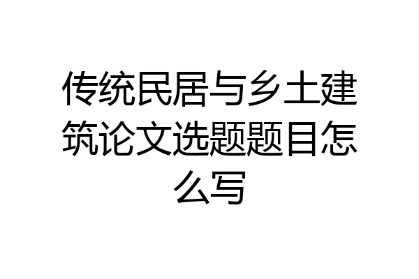 传统民居与乡土建筑论文选题题目怎么写