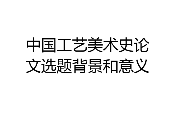 中国工艺美术史论文选题背景和意义