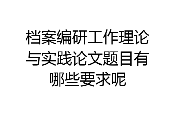档案编研工作理论与实践论文题目有哪些要求呢