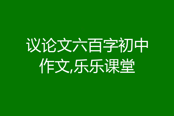 议论文六百字初中作文,乐乐课堂