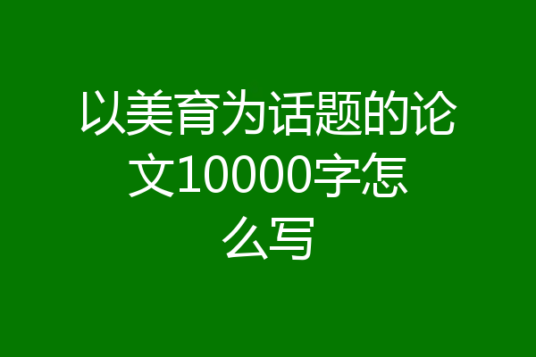 以美育为话题的论文10000字怎么写