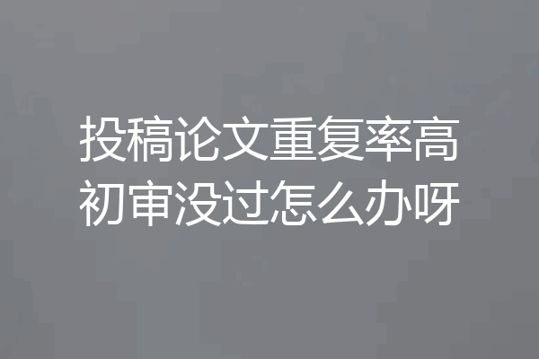 投稿论文重复率高初审没过怎么办呀
