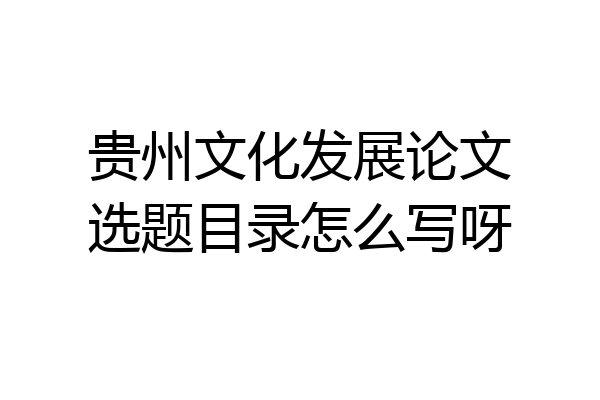 贵州文化发展论文选题目录怎么写呀