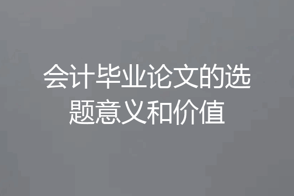 会计毕业论文的选题意义和价值