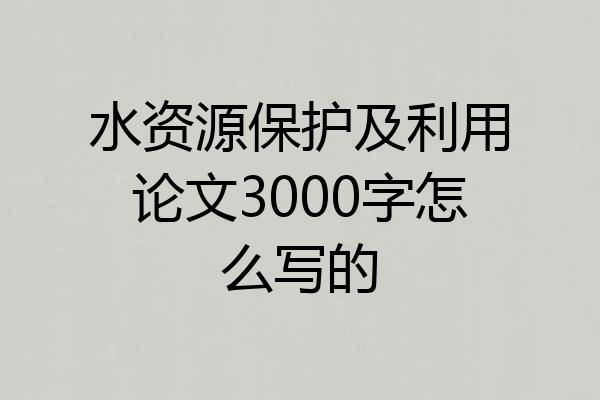 水资源保护及利用论文3000字怎么写的