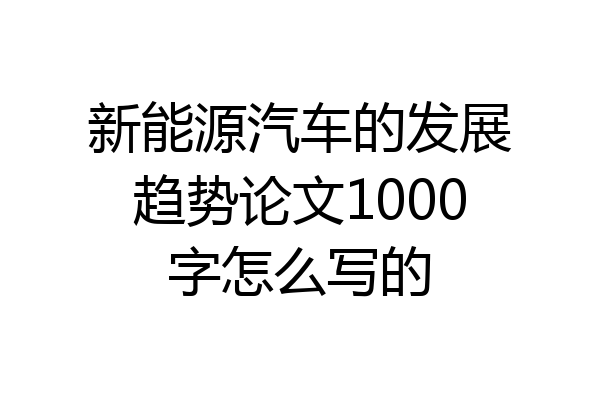 新能源汽车的发展趋势论文1000字怎么写的