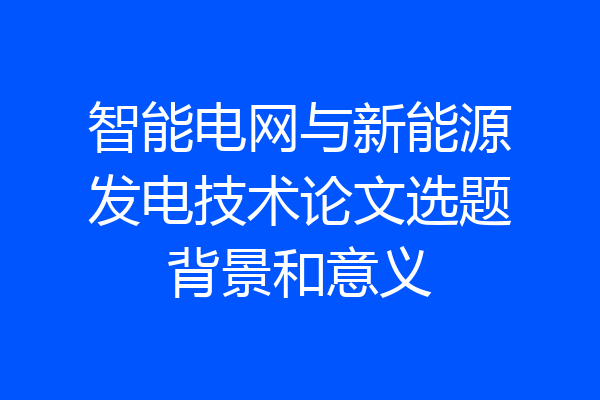 智能电网与新能源发电技术论文选题背景和意义