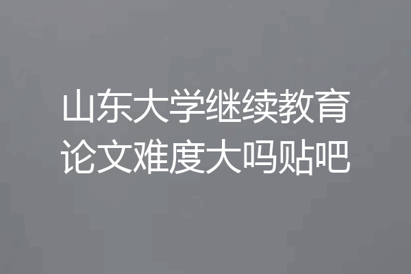山东大学继续教育论文难度大吗贴吧